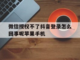 微信授权不了抖音登录怎么回事呢苹果手机的简单介绍