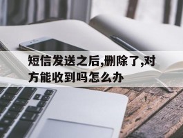 短信发送之后,删除了,对方能收到吗怎么办