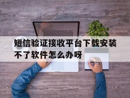 关于短信验证接收平台下载安装不了软件怎么办呀的信息